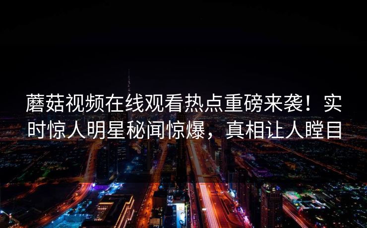 蘑菇视频在线观看热点重磅来袭！实时惊人明星秘闻惊爆，真相让人瞠目