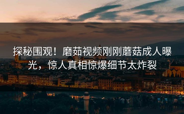 探秘围观！磨茹视频刚刚蘑菇成人曝光，惊人真相惊爆细节太炸裂
