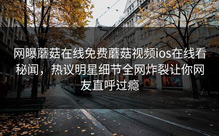 网曝蘑菇在线免费蘑菇视频ios在线看秘闻，热议明星细节全网炸裂让你网友直呼过瘾