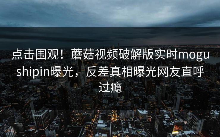 点击围观！蘑菇视频破解版实时mogushipin曝光，反差真相曝光网友直呼过瘾