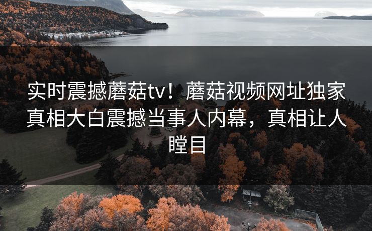 实时震撼蘑菇tv！蘑菇视频网址独家真相大白震撼当事人内幕，真相让人瞠目