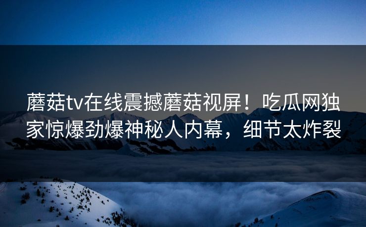 蘑菇tv在线震撼蘑菇视屏！吃瓜网独家惊爆劲爆神秘人内幕，细节太炸裂