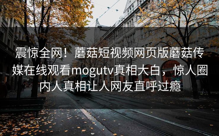震惊全网！蘑菇短视频网页版蘑菇传媒在线观看mogutv真相大白，惊人圈内人真相让人网友直呼过瘾