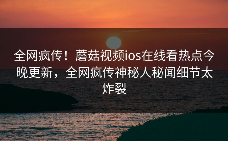 全网疯传！蘑菇视频ios在线看热点今晚更新，全网疯传神秘人秘闻细节太炸裂