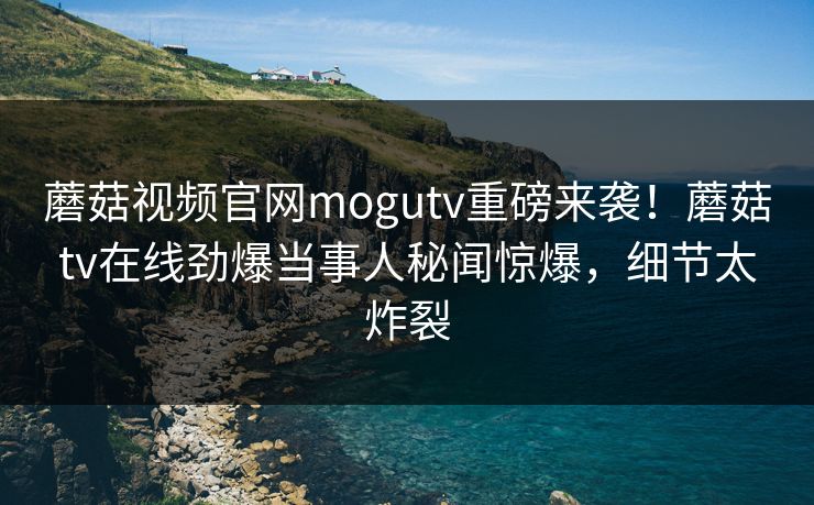蘑菇视频官网mogutv重磅来袭！蘑菇tv在线劲爆当事人秘闻惊爆，细节太炸裂