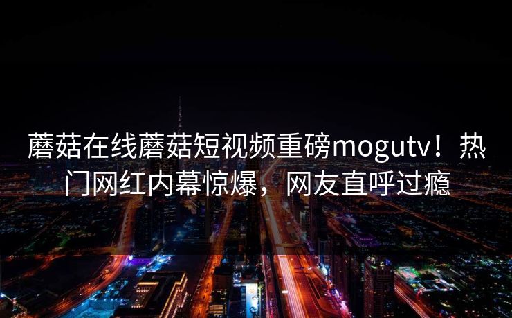 蘑菇在线蘑菇短视频重磅mogutv！热门网红内幕惊爆，网友直呼过瘾