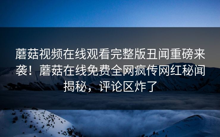 蘑菇视频在线观看完整版丑闻重磅来袭！蘑菇在线免费全网疯传网红秘闻揭秘，评论区炸了