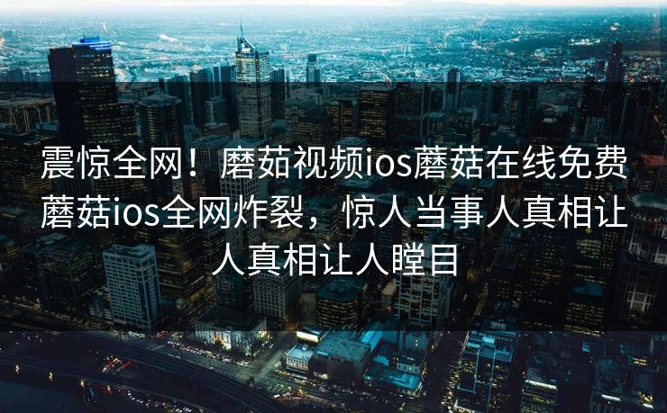震惊全网！磨茹视频ios蘑菇在线免费蘑菇ios全网炸裂，惊人当事人真相让人真相让人瞠目