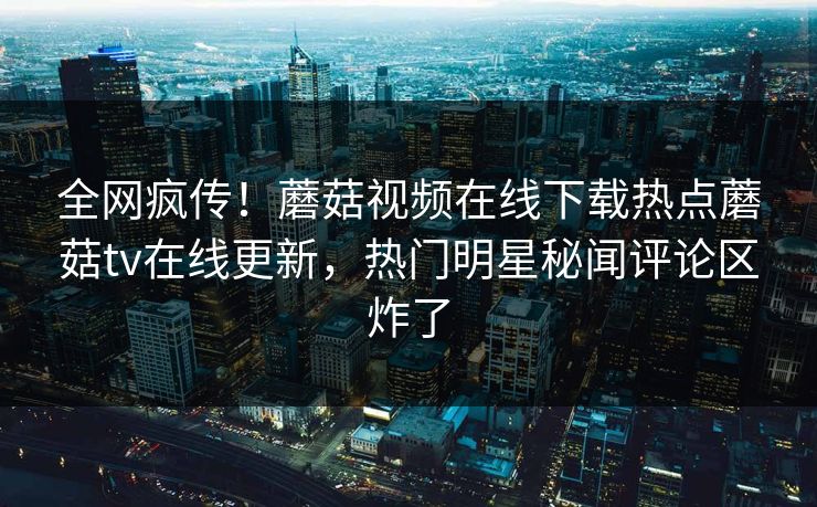 全网疯传！蘑菇视频在线下载热点蘑菇tv在线更新，热门明星秘闻评论区炸了