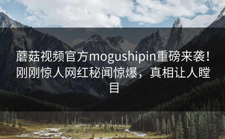 蘑菇视频官方mogushipin重磅来袭！刚刚惊人网红秘闻惊爆，真相让人瞠目