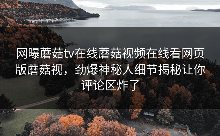 网曝蘑菇tv在线蘑菇视频在线看网页版蘑菇视，劲爆神秘人细节揭秘让你评论区炸了