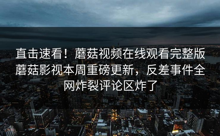 直击速看！蘑菇视频在线观看完整版蘑菇影视本周重磅更新，反差事件全网炸裂评论区炸了