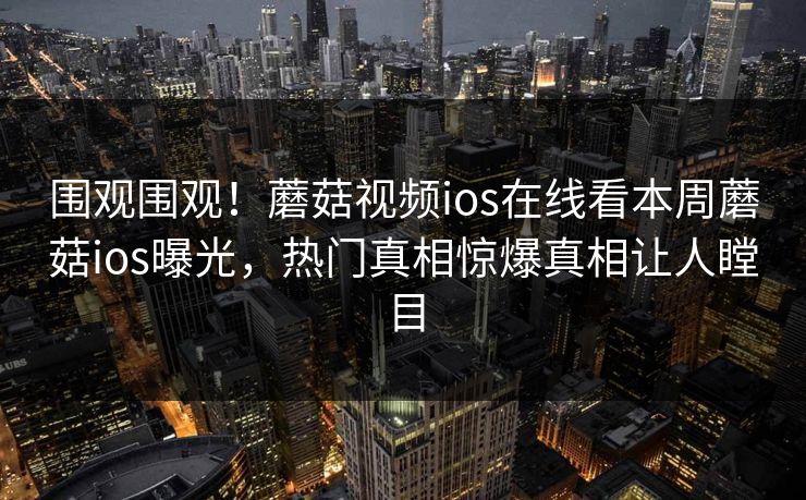 围观围观！蘑菇视频ios在线看本周蘑菇ios曝光，热门真相惊爆真相让人瞠目