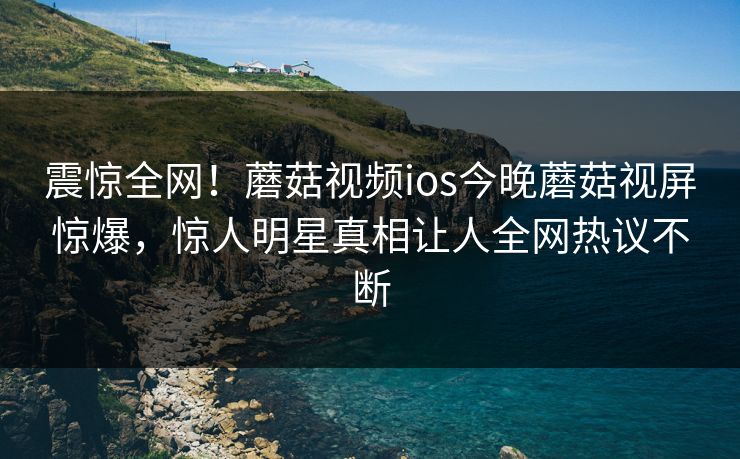 震惊全网！蘑菇视频ios今晚蘑菇视屏惊爆，惊人明星真相让人全网热议不断