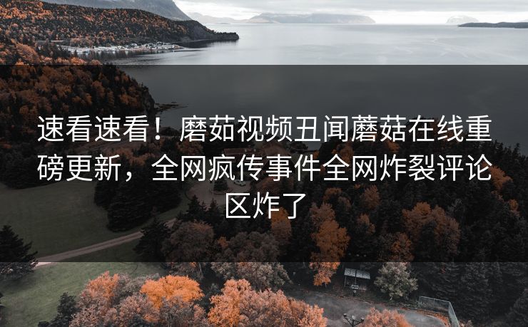 速看速看！磨茹视频丑闻蘑菇在线重磅更新，全网疯传事件全网炸裂评论区炸了