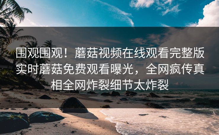 围观围观！蘑菇视频在线观看完整版实时蘑菇免费观看曝光，全网疯传真相全网炸裂细节太炸裂