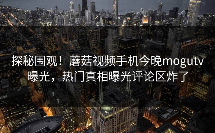 探秘围观！蘑菇视频手机今晚mogutv曝光，热门真相曝光评论区炸了