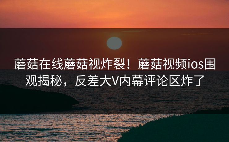 蘑菇在线蘑菇视炸裂！蘑菇视频ios围观揭秘，反差大V内幕评论区炸了