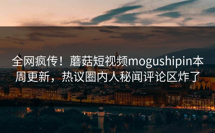全网疯传！蘑菇短视频mogushipin本周更新，热议圈内人秘闻评论区炸了