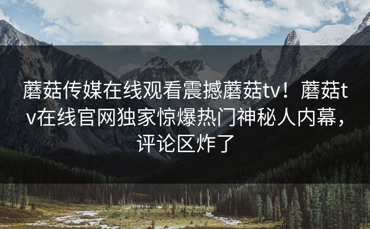 蘑菇传媒在线观看震撼蘑菇tv！蘑菇tv在线官网独家惊爆热门神秘人内幕，评论区炸了