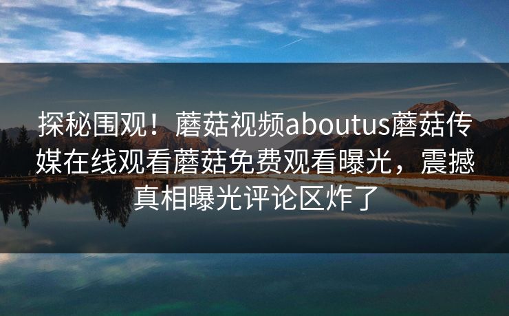探秘围观！蘑菇视频aboutus蘑菇传媒在线观看蘑菇免费观看曝光，震撼真相曝光评论区炸了
