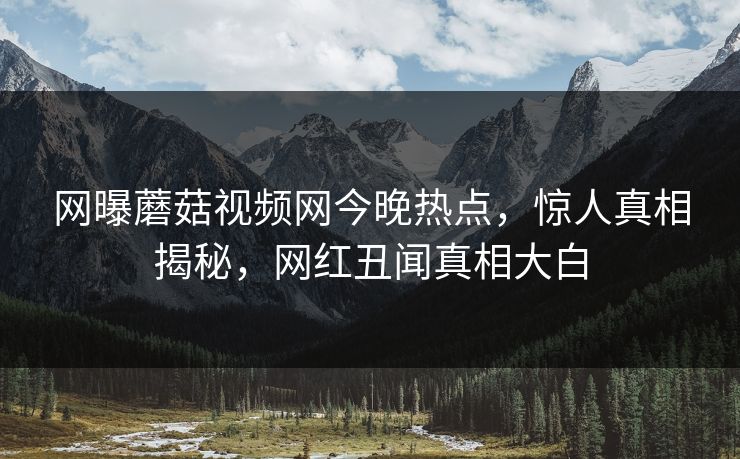 网曝蘑菇视频网今晚热点，惊人真相揭秘，网红丑闻真相大白