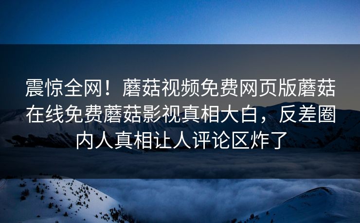 震惊全网！蘑菇视频免费网页版蘑菇在线免费蘑菇影视真相大白，反差圈内人真相让人评论区炸了
