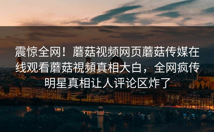 震惊全网！蘑菇视频网页蘑菇传媒在线观看蘑菇視頻真相大白，全网疯传明星真相让人评论区炸了