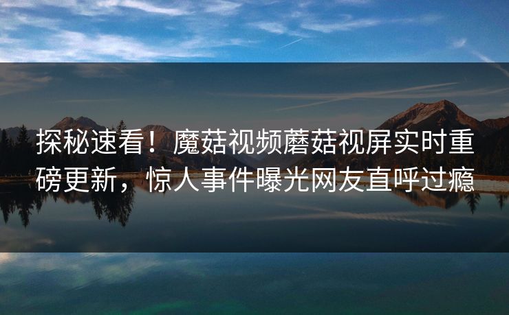探秘速看！魔菇视频蘑菇视屏实时重磅更新，惊人事件曝光网友直呼过瘾
