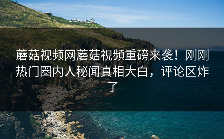 蘑菇视频网蘑菇視頻重磅来袭！刚刚热门圈内人秘闻真相大白，评论区炸了