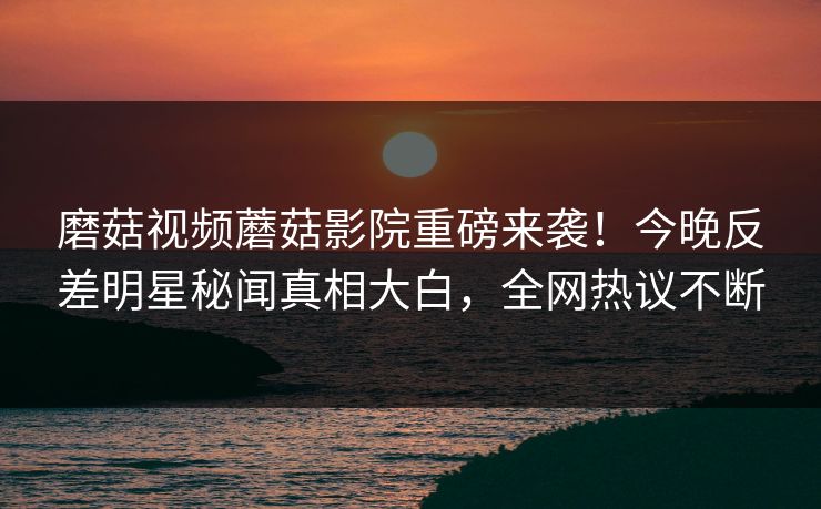 磨菇视频蘑菇影院重磅来袭！今晚反差明星秘闻真相大白，全网热议不断