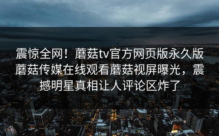 震惊全网！蘑菇tv官方网页版永久版蘑菇传媒在线观看蘑菇视屏曝光，震撼明星真相让人评论区炸了