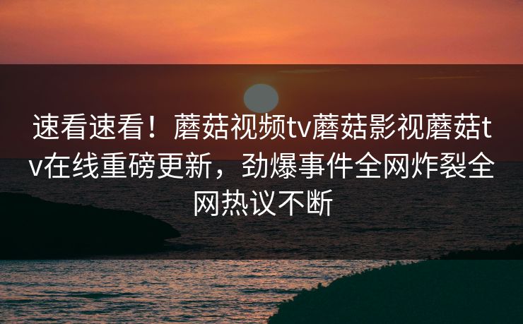 速看速看！蘑菇视频tv蘑菇影视蘑菇tv在线重磅更新，劲爆事件全网炸裂全网热议不断
