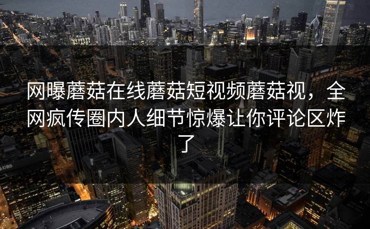 网曝蘑菇在线蘑菇短视频蘑菇视，全网疯传圈内人细节惊爆让你评论区炸了