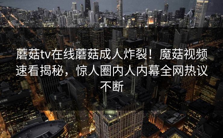 蘑菇tv在线蘑菇成人炸裂！魔菇视频速看揭秘，惊人圈内人内幕全网热议不断