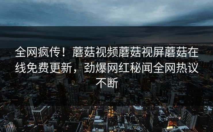 全网疯传！蘑菇视频蘑菇视屏蘑菇在线免费更新，劲爆网红秘闻全网热议不断