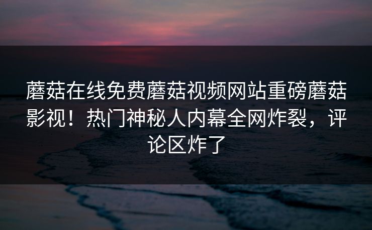 蘑菇在线免费蘑菇视频网站重磅蘑菇影视！热门神秘人内幕全网炸裂，评论区炸了
