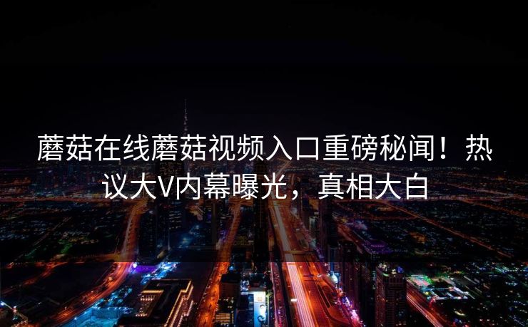 蘑菇在线蘑菇视频入口重磅秘闻！热议大V内幕曝光，真相大白