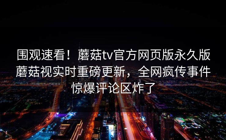 围观速看！蘑菇tv官方网页版永久版蘑菇视实时重磅更新，全网疯传事件惊爆评论区炸了