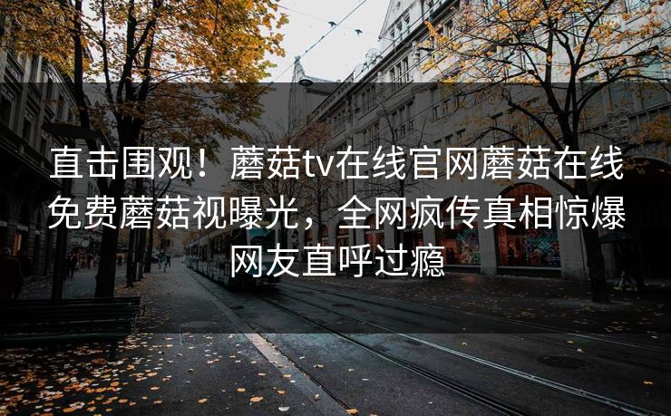 直击围观！蘑菇tv在线官网蘑菇在线免费蘑菇视曝光，全网疯传真相惊爆网友直呼过瘾