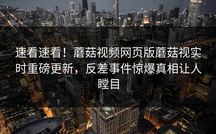 速看速看！蘑菇视频网页版蘑菇视实时重磅更新，反差事件惊爆真相让人瞠目
