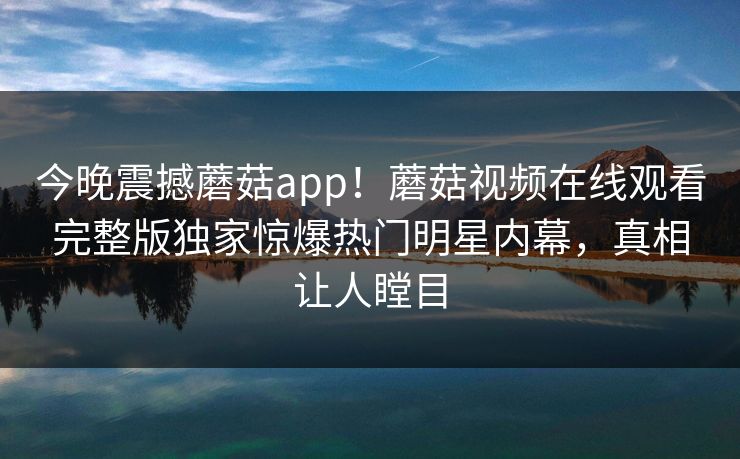 今晚震撼蘑菇app！蘑菇视频在线观看完整版独家惊爆热门明星内幕，真相让人瞠目