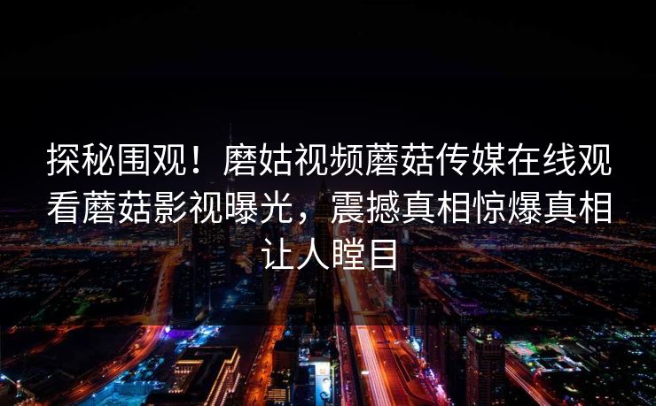 探秘围观！磨姑视频蘑菇传媒在线观看蘑菇影视曝光，震撼真相惊爆真相让人瞠目
