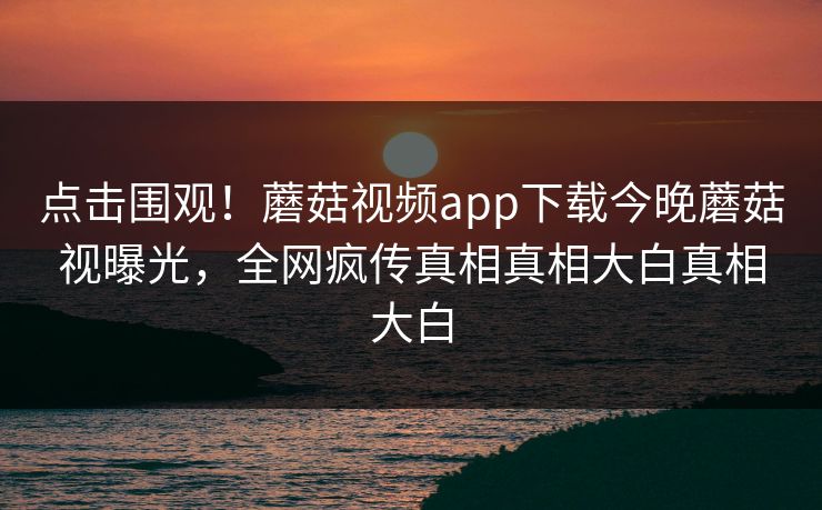 点击围观！蘑菇视频app下载今晚蘑菇视曝光，全网疯传真相真相大白真相大白
