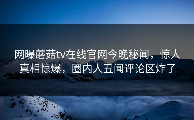 网曝蘑菇tv在线官网今晚秘闻，惊人真相惊爆，圈内人丑闻评论区炸了
