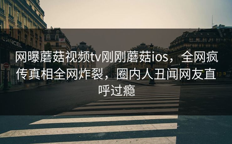 网曝蘑菇视频tv刚刚蘑菇ios，全网疯传真相全网炸裂，圈内人丑闻网友直呼过瘾