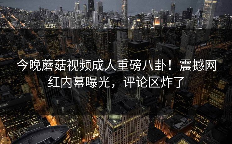 今晚蘑菇视频成人重磅八卦！震撼网红内幕曝光，评论区炸了