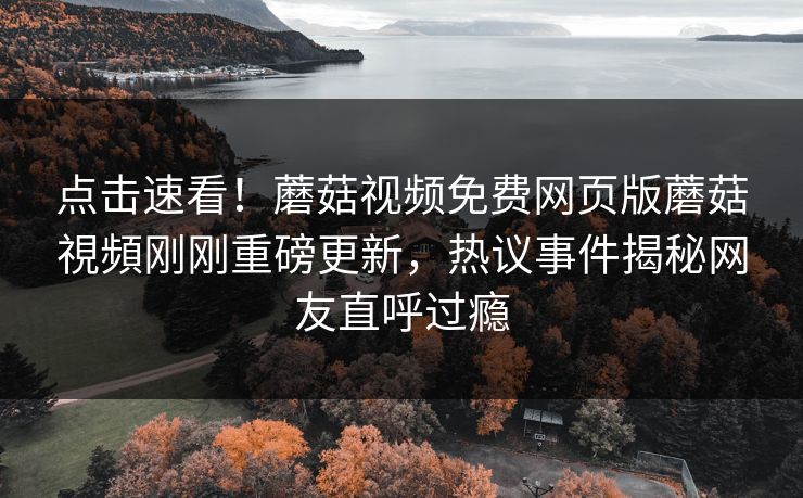 点击速看！蘑菇视频免费网页版蘑菇視頻刚刚重磅更新，热议事件揭秘网友直呼过瘾
