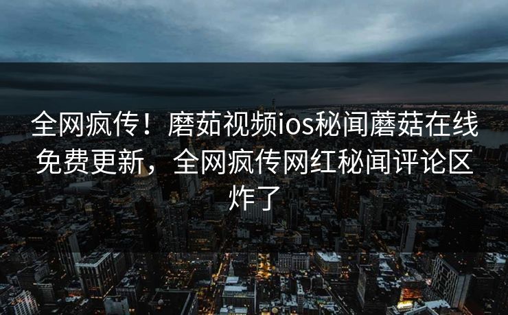 全网疯传！磨茹视频ios秘闻蘑菇在线免费更新，全网疯传网红秘闻评论区炸了