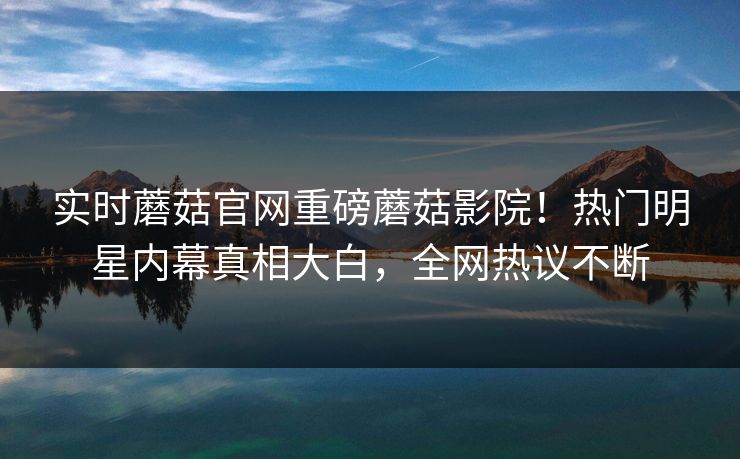 实时蘑菇官网重磅蘑菇影院！热门明星内幕真相大白，全网热议不断